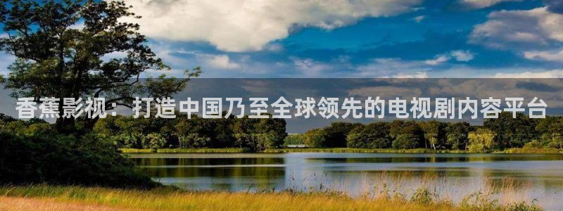 韩国电伦理影：香蕉影视：打造中国乃至全球领先的电视剧内容平台