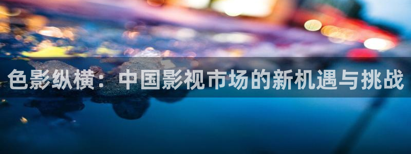 九九伦理影院：色影纵横：中国影视市场的新机遇与挑战
